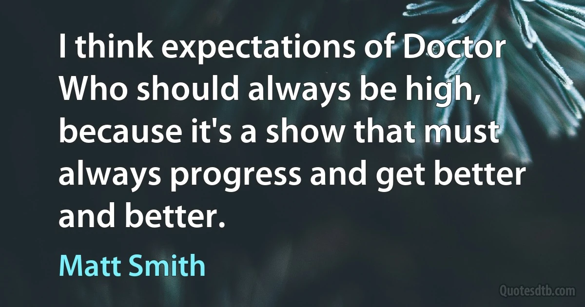 I think expectations of Doctor Who should always be high, because it's a show that must always progress and get better and better. (Matt Smith)