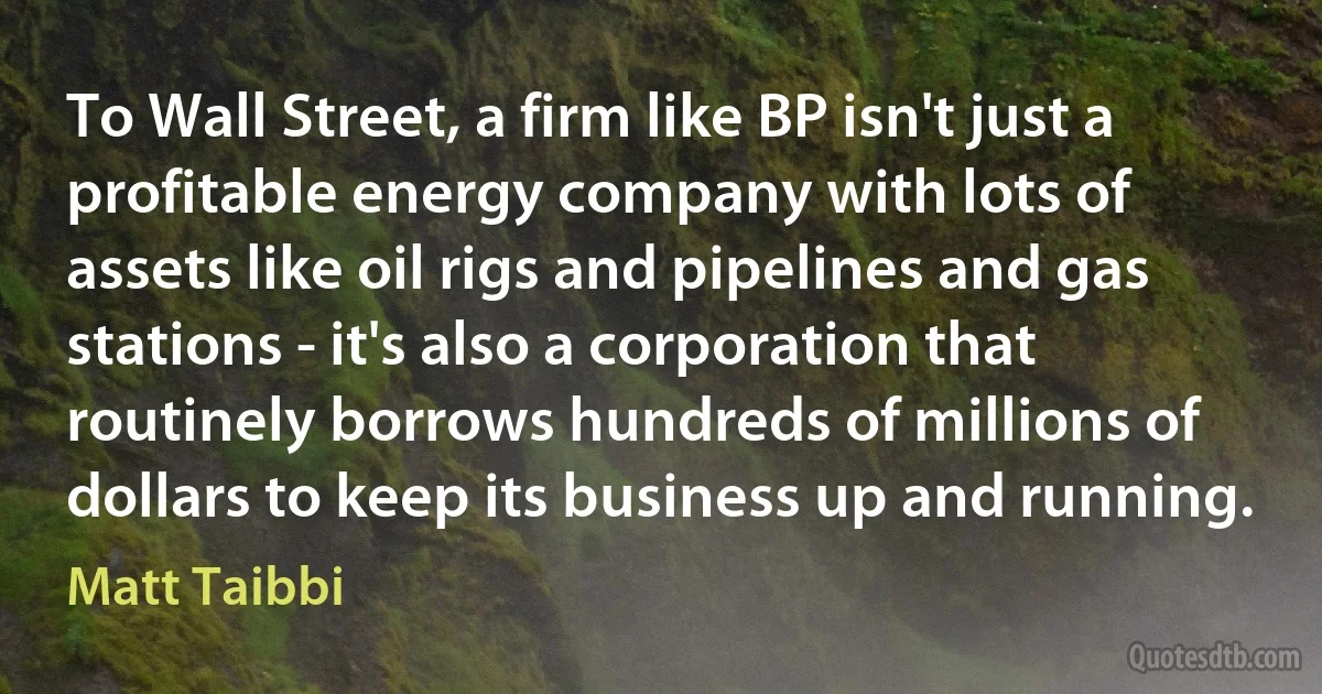 To Wall Street, a firm like BP isn't just a profitable energy company with lots of assets like oil rigs and pipelines and gas stations - it's also a corporation that routinely borrows hundreds of millions of dollars to keep its business up and running. (Matt Taibbi)