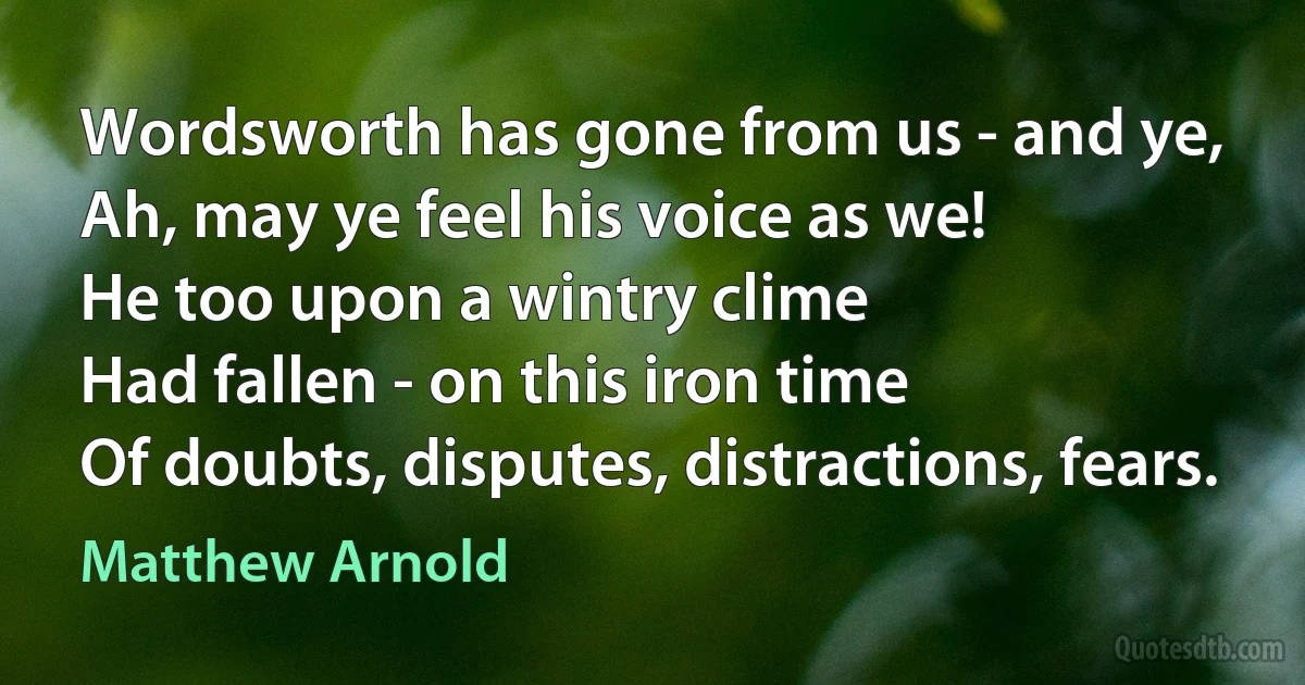 Wordsworth has gone from us - and ye,
Ah, may ye feel his voice as we!
He too upon a wintry clime
Had fallen - on this iron time
Of doubts, disputes, distractions, fears. (Matthew Arnold)