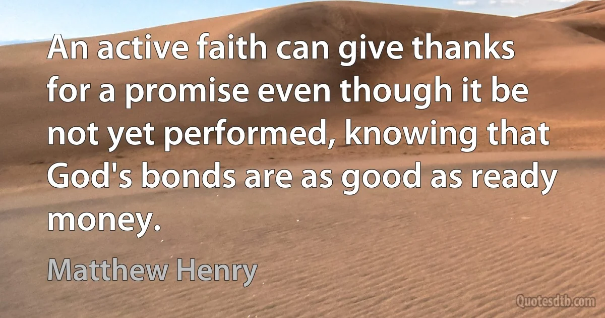 An active faith can give thanks for a promise even though it be not yet performed, knowing that God's bonds are as good as ready money. (Matthew Henry)