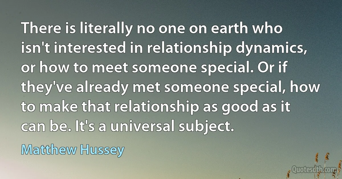 There is literally no one on earth who isn't interested in relationship dynamics, or how to meet someone special. Or if they've already met someone special, how to make that relationship as good as it can be. It's a universal subject. (Matthew Hussey)