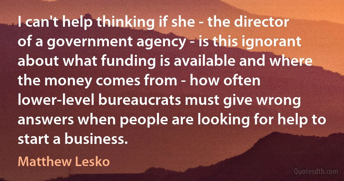 I can't help thinking if she - the director of a government agency - is this ignorant about what funding is available and where the money comes from - how often lower-level bureaucrats must give wrong answers when people are looking for help to start a business. (Matthew Lesko)