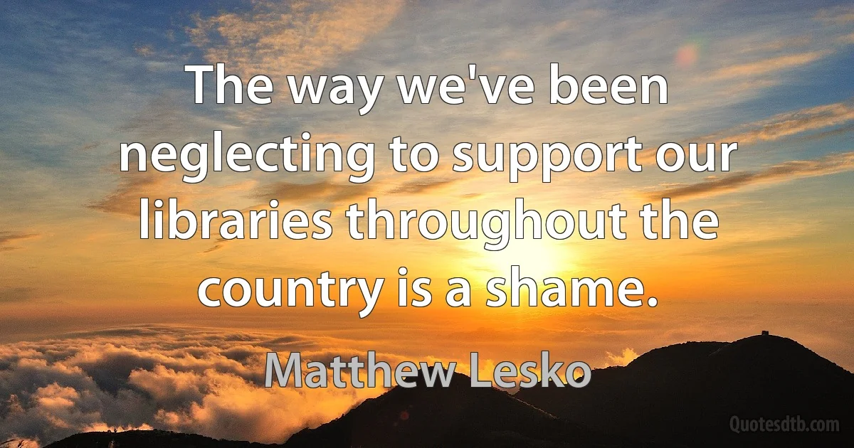 The way we've been neglecting to support our libraries throughout the country is a shame. (Matthew Lesko)