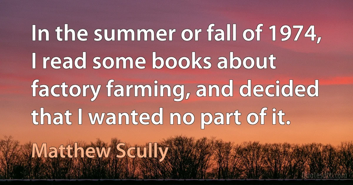 In the summer or fall of 1974, I read some books about factory farming, and decided that I wanted no part of it. (Matthew Scully)