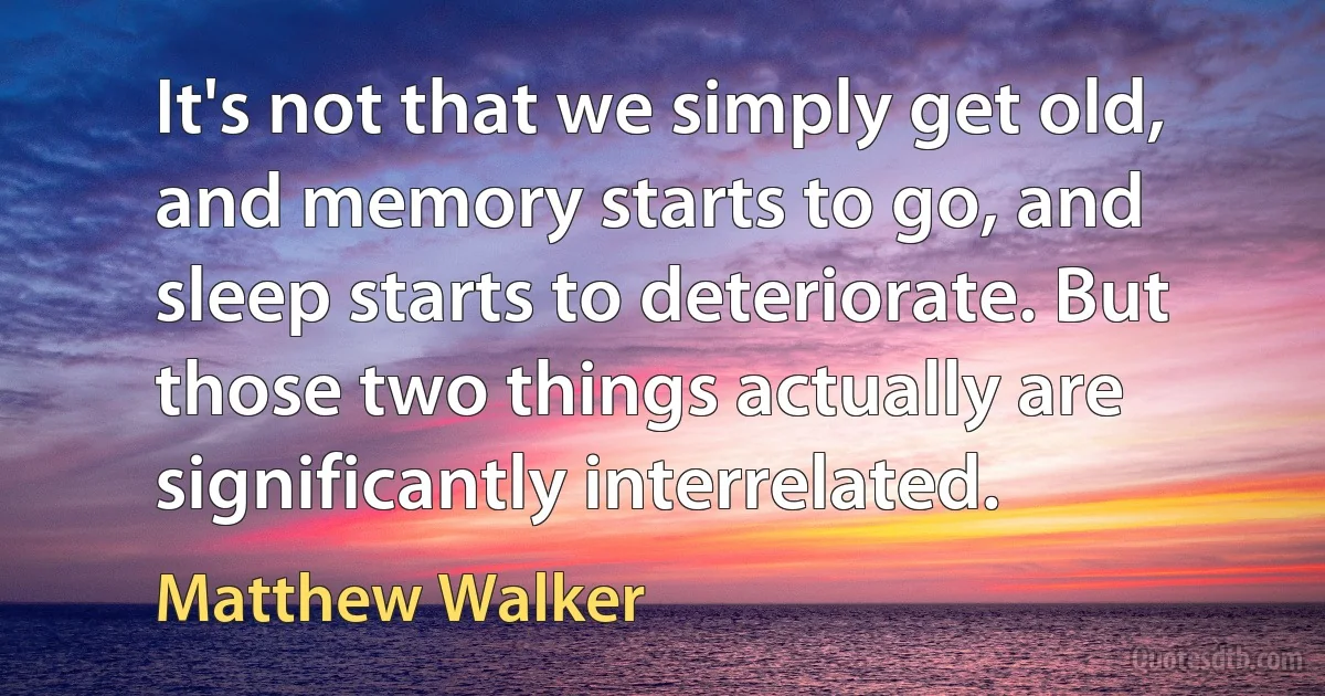 It's not that we simply get old, and memory starts to go, and sleep starts to deteriorate. But those two things actually are significantly interrelated. (Matthew Walker)