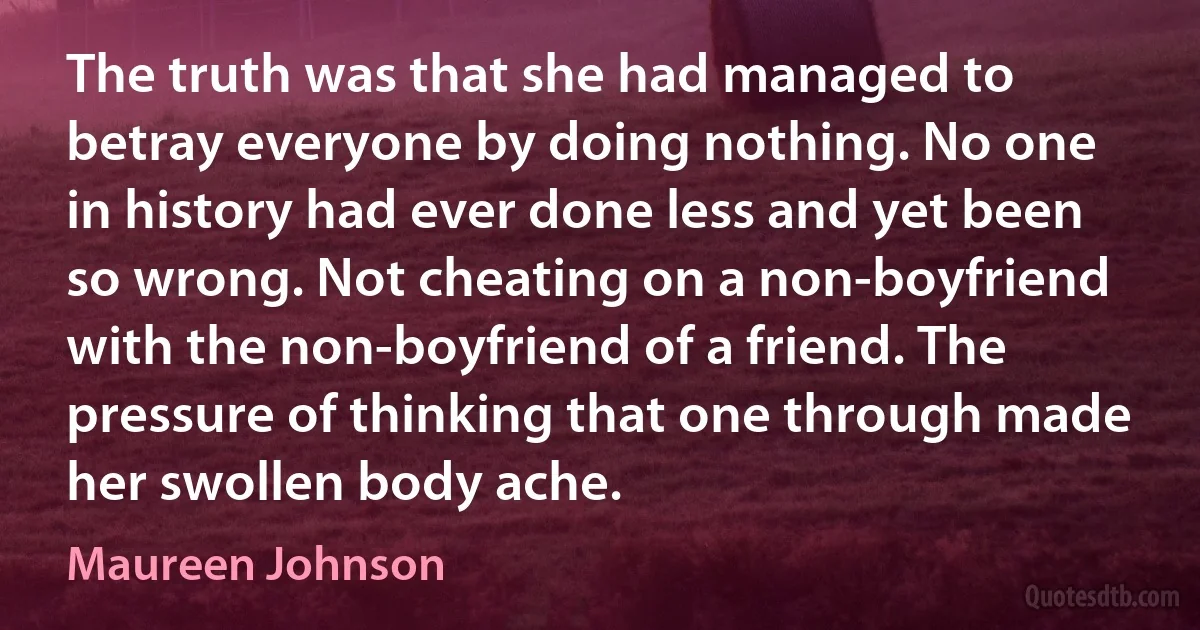 The truth was that she had managed to betray everyone by doing nothing. No one in history had ever done less and yet been so wrong. Not cheating on a non-boyfriend with the non-boyfriend of a friend. The pressure of thinking that one through made her swollen body ache. (Maureen Johnson)