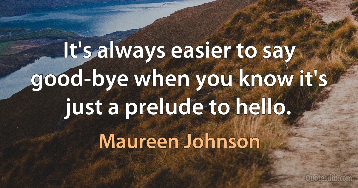 It's always easier to say good-bye when you know it's just a prelude to hello. (Maureen Johnson)