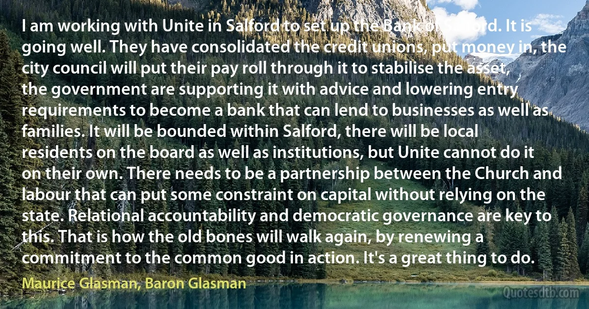 I am working with Unite in Salford to set up the Bank of Salford. It is going well. They have consolidated the credit unions, put money in, the city council will put their pay roll through it to stabilise the asset, the government are supporting it with advice and lowering entry requirements to become a bank that can lend to businesses as well as families. It will be bounded within Salford, there will be local residents on the board as well as institutions, but Unite cannot do it on their own. There needs to be a partnership between the Church and labour that can put some constraint on capital without relying on the state. Relational accountability and democratic governance are key to this. That is how the old bones will walk again, by renewing a commitment to the common good in action. It's a great thing to do. (Maurice Glasman, Baron Glasman)