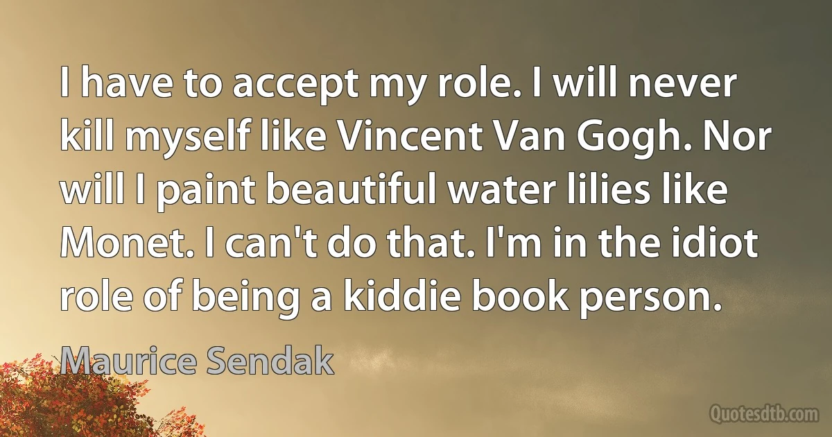 I have to accept my role. I will never kill myself like Vincent Van Gogh. Nor will I paint beautiful water lilies like Monet. I can't do that. I'm in the idiot role of being a kiddie book person. (Maurice Sendak)