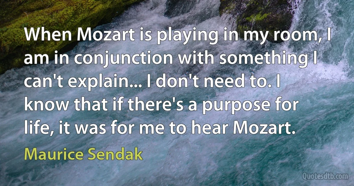 When Mozart is playing in my room, I am in conjunction with something I can't explain... I don't need to. I know that if there's a purpose for life, it was for me to hear Mozart. (Maurice Sendak)