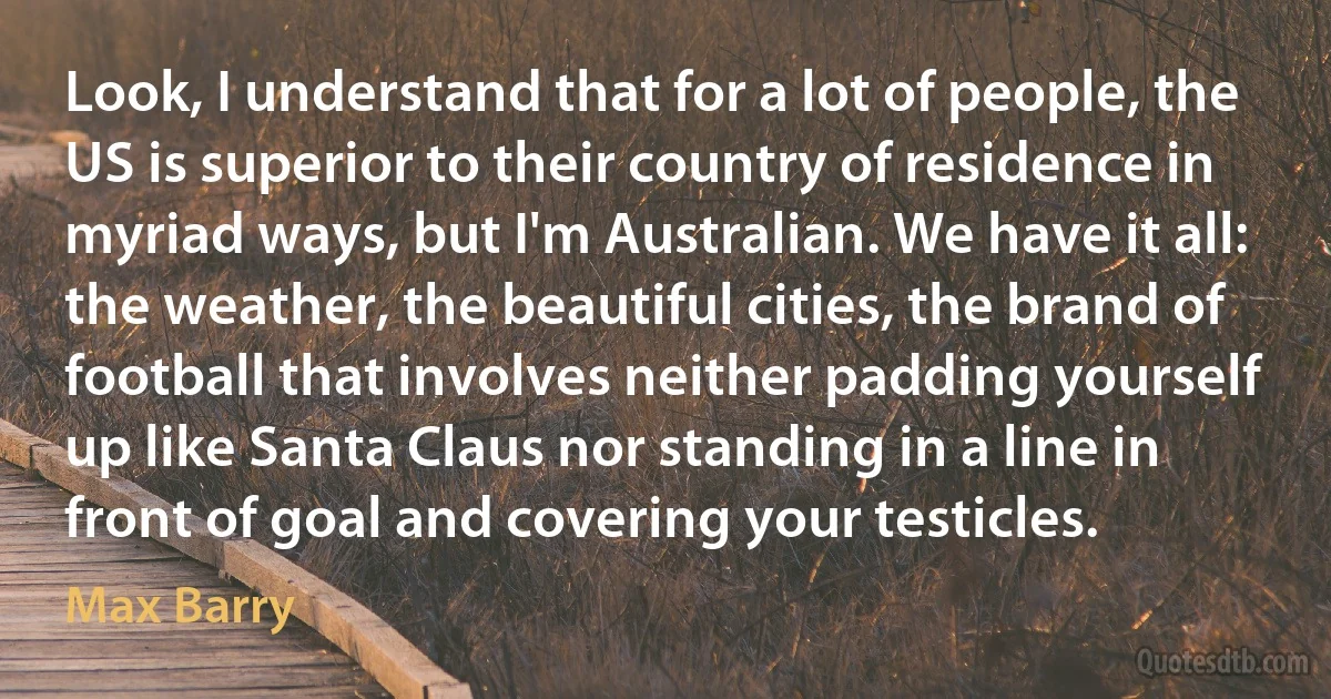 Look, I understand that for a lot of people, the US is superior to their country of residence in myriad ways, but I'm Australian. We have it all: the weather, the beautiful cities, the brand of football that involves neither padding yourself up like Santa Claus nor standing in a line in front of goal and covering your testicles. (Max Barry)