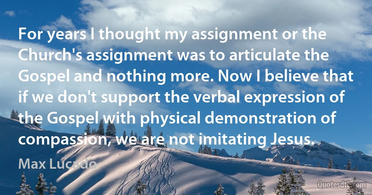 For years I thought my assignment or the Church's assignment was to articulate the Gospel and nothing more. Now I believe that if we don't support the verbal expression of the Gospel with physical demonstration of compassion, we are not imitating Jesus. (Max Lucado)