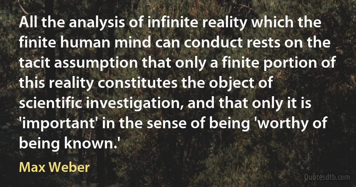 All the analysis of infinite reality which the finite human mind can conduct rests on the tacit assumption that only a finite portion of this reality constitutes the object of scientific investigation, and that only it is 'important' in the sense of being 'worthy of being known.' (Max Weber)