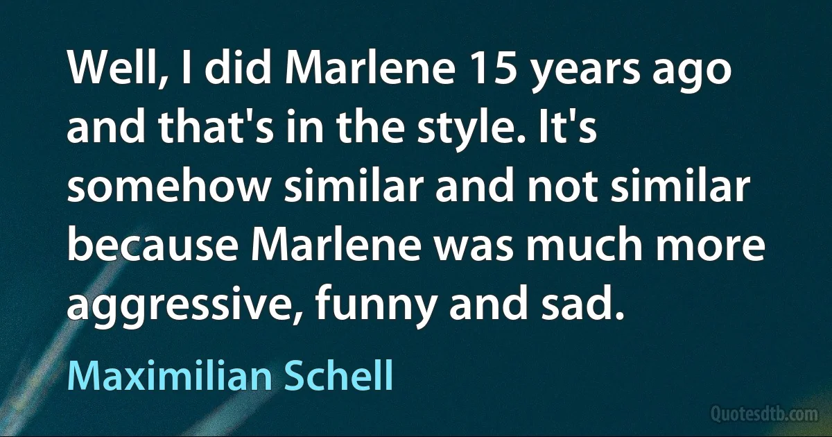 Well, I did Marlene 15 years ago and that's in the style. It's somehow similar and not similar because Marlene was much more aggressive, funny and sad. (Maximilian Schell)