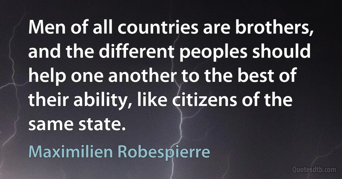 Men of all countries are brothers, and the different peoples should help one another to the best of their ability, like citizens of the same state. (Maximilien Robespierre)