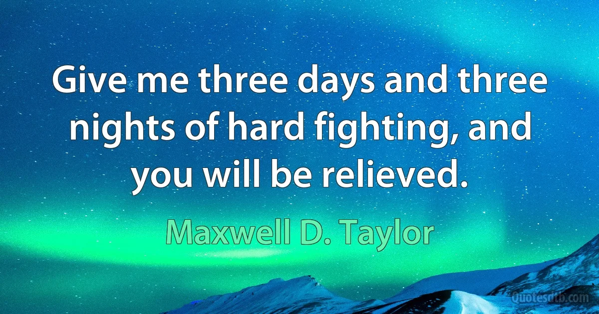 Give me three days and three nights of hard fighting, and you will be relieved. (Maxwell D. Taylor)