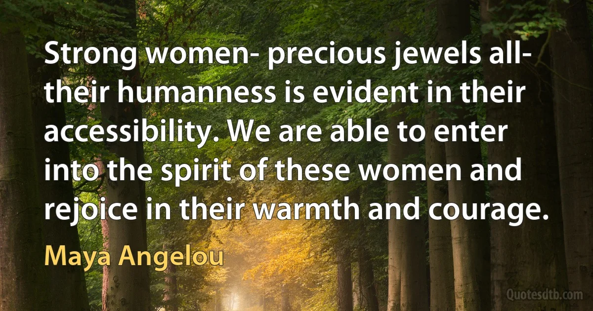 Strong women- precious jewels all- their humanness is evident in their accessibility. We are able to enter into the spirit of these women and rejoice in their warmth and courage. (Maya Angelou)