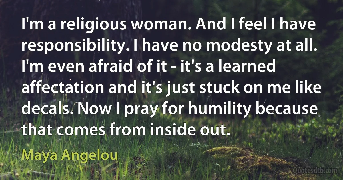 I'm a religious woman. And I feel I have responsibility. I have no modesty at all. I'm even afraid of it - it's a learned affectation and it's just stuck on me like decals. Now I pray for humility because that comes from inside out. (Maya Angelou)