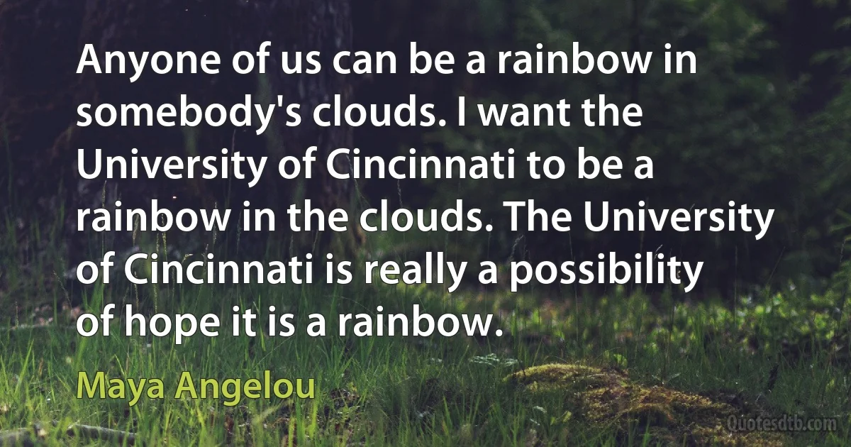 Anyone of us can be a rainbow in somebody's clouds. I want the University of Cincinnati to be a rainbow in the clouds. The University of Cincinnati is really a possibility of hope it is a rainbow. (Maya Angelou)