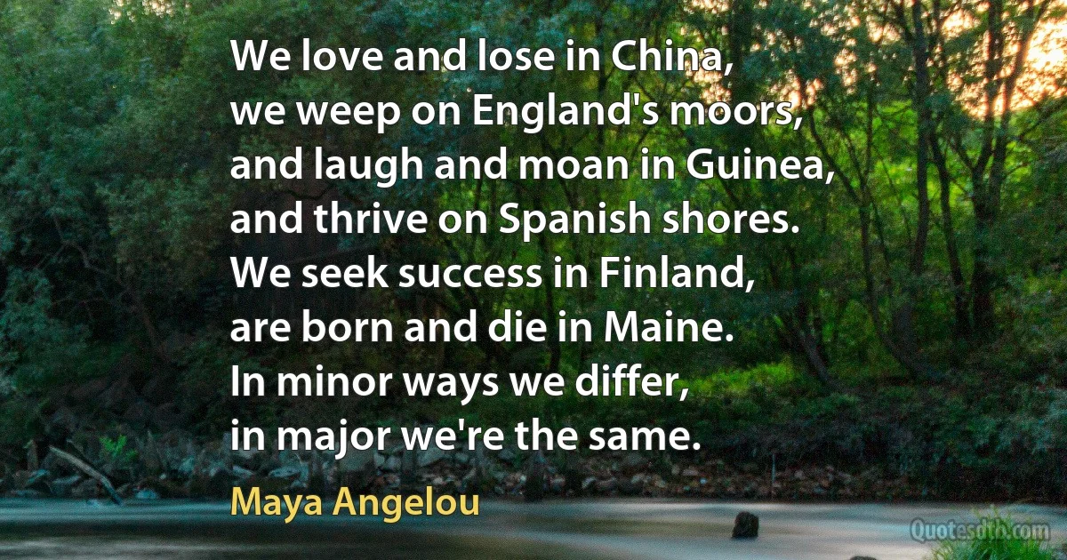 We love and lose in China,
we weep on England's moors,
and laugh and moan in Guinea,
and thrive on Spanish shores.
We seek success in Finland,
are born and die in Maine.
In minor ways we differ,
in major we're the same. (Maya Angelou)