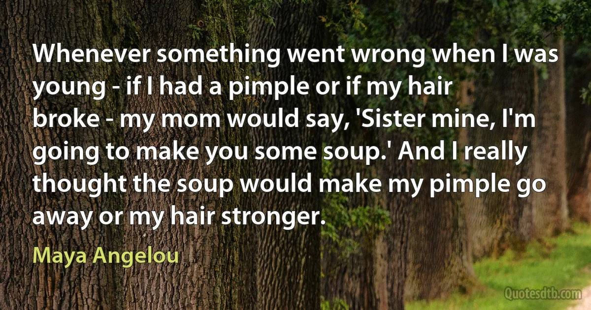 Whenever something went wrong when I was young - if I had a pimple or if my hair broke - my mom would say, 'Sister mine, I'm going to make you some soup.' And I really thought the soup would make my pimple go away or my hair stronger. (Maya Angelou)