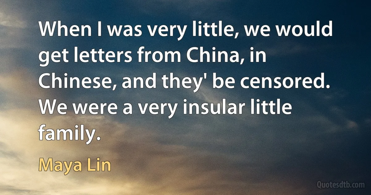 When I was very little, we would get letters from China, in Chinese, and they' be censored. We were a very insular little family. (Maya Lin)