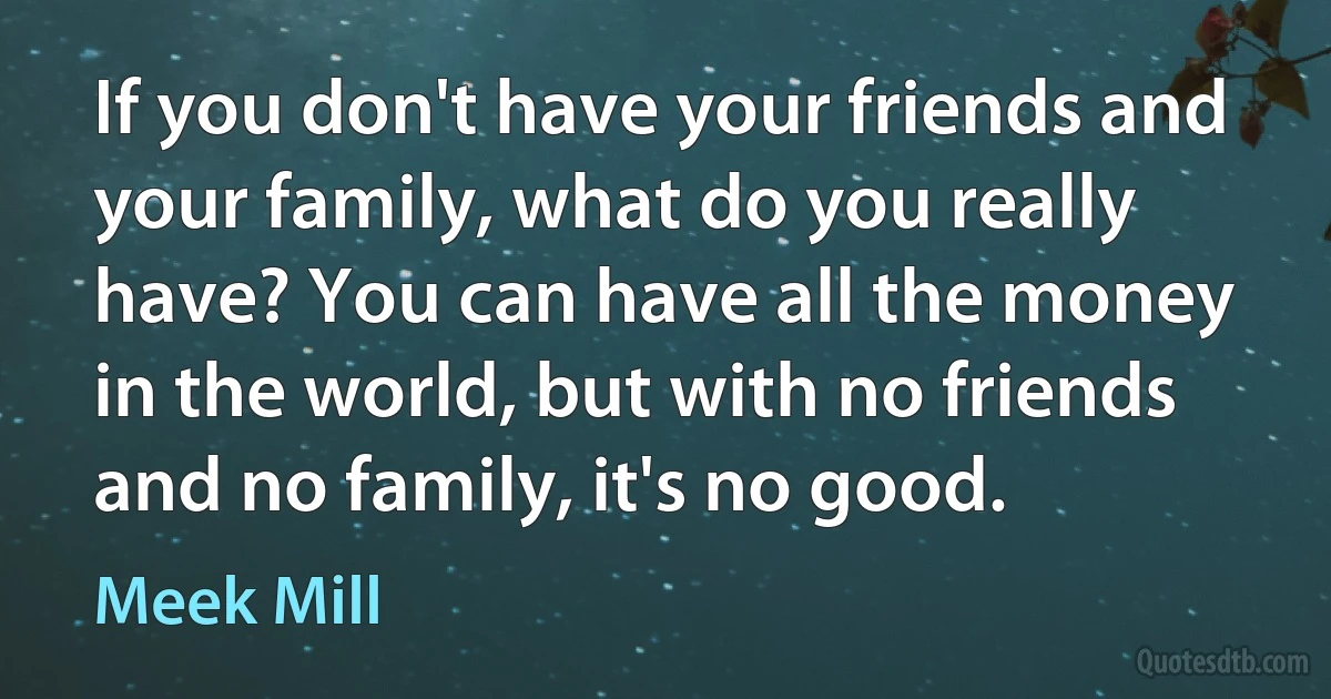 If you don't have your friends and your family, what do you really have? You can have all the money in the world, but with no friends and no family, it's no good. (Meek Mill)