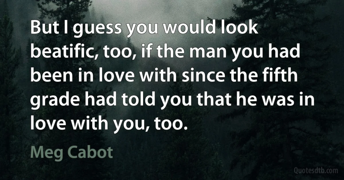 But I guess you would look beatific, too, if the man you had been in love with since the fifth grade had told you that he was in love with you, too. (Meg Cabot)