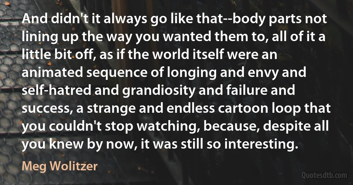 And didn't it always go like that--body parts not lining up the way you wanted them to, all of it a little bit off, as if the world itself were an animated sequence of longing and envy and self-hatred and grandiosity and failure and success, a strange and endless cartoon loop that you couldn't stop watching, because, despite all you knew by now, it was still so interesting. (Meg Wolitzer)