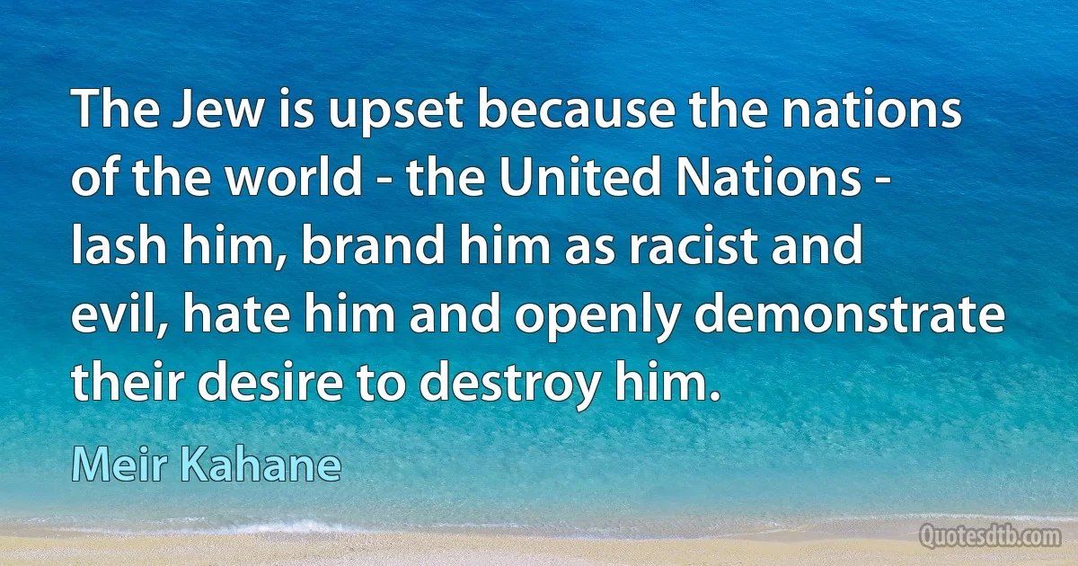 The Jew is upset because the nations of the world - the United Nations - lash him, brand him as racist and evil, hate him and openly demonstrate their desire to destroy him. (Meir Kahane)