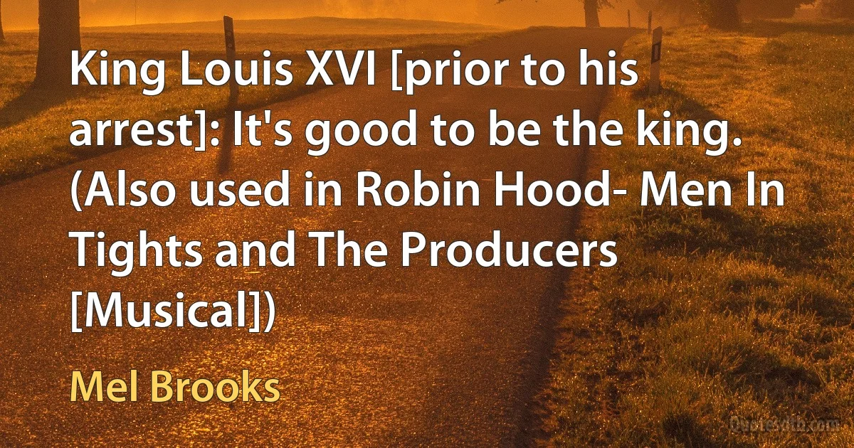 King Louis XVI [prior to his arrest]: It's good to be the king. (Also used in Robin Hood- Men In Tights and The Producers [Musical]) (Mel Brooks)