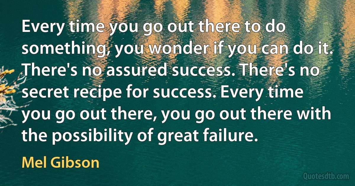 Every time you go out there to do something, you wonder if you can do it. There's no assured success. There's no secret recipe for success. Every time you go out there, you go out there with the possibility of great failure. (Mel Gibson)