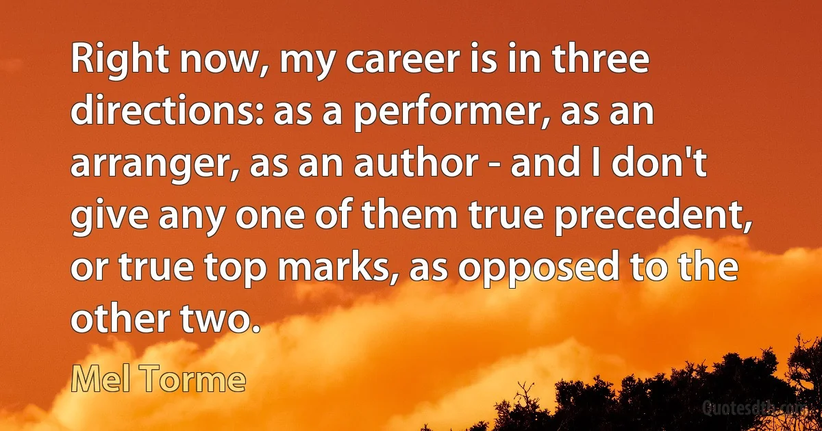 Right now, my career is in three directions: as a performer, as an arranger, as an author - and I don't give any one of them true precedent, or true top marks, as opposed to the other two. (Mel Torme)