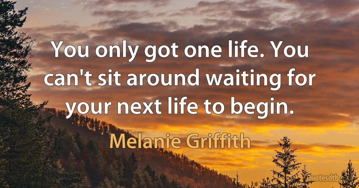 You only got one life. You can't sit around waiting for your next life to begin. (Melanie Griffith)