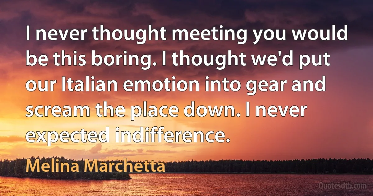 I never thought meeting you would be this boring. I thought we'd put our Italian emotion into gear and scream the place down. I never expected indifference. (Melina Marchetta)