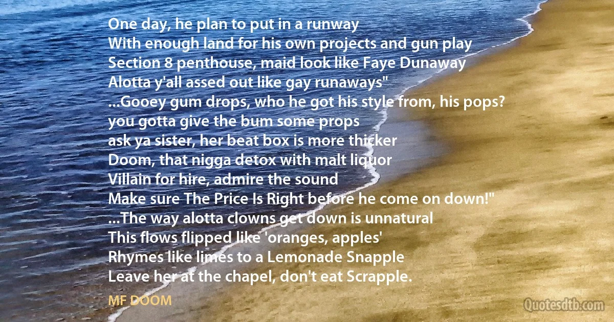 One day, he plan to put in a runway
With enough land for his own projects and gun play
Section 8 penthouse, maid look like Faye Dunaway
Alotta y'all assed out like gay runaways"
...Gooey gum drops, who he got his style from, his pops?
you gotta give the bum some props
ask ya sister, her beat box is more thicker
Doom, that nigga detox with malt liquor
Villain for hire, admire the sound
Make sure The Price Is Right before he come on down!"
...The way alotta clowns get down is unnatural
This flows flipped like 'oranges, apples'
Rhymes like limes to a Lemonade Snapple
Leave her at the chapel, don't eat Scrapple. (MF DOOM)