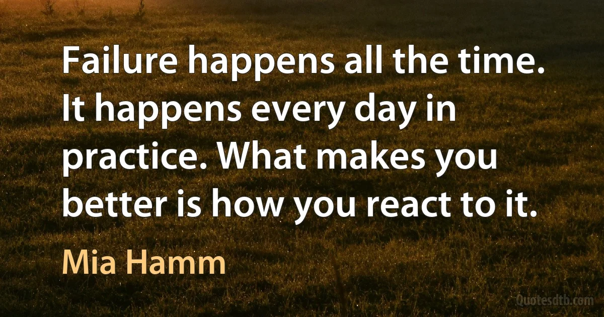 Failure happens all the time. It happens every day in practice. What makes you better is how you react to it. (Mia Hamm)