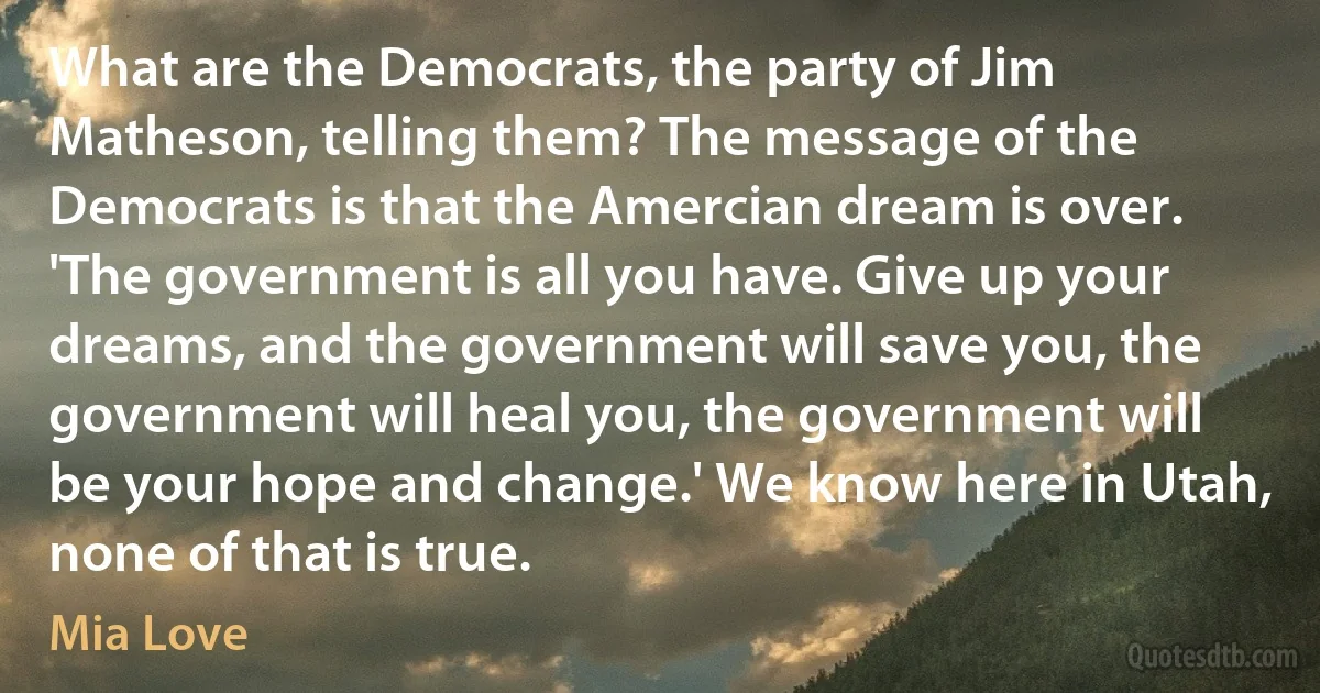 What are the Democrats, the party of Jim Matheson, telling them? The message of the Democrats is that the Amercian dream is over. 'The government is all you have. Give up your dreams, and the government will save you, the government will heal you, the government will be your hope and change.' We know here in Utah, none of that is true. (Mia Love)