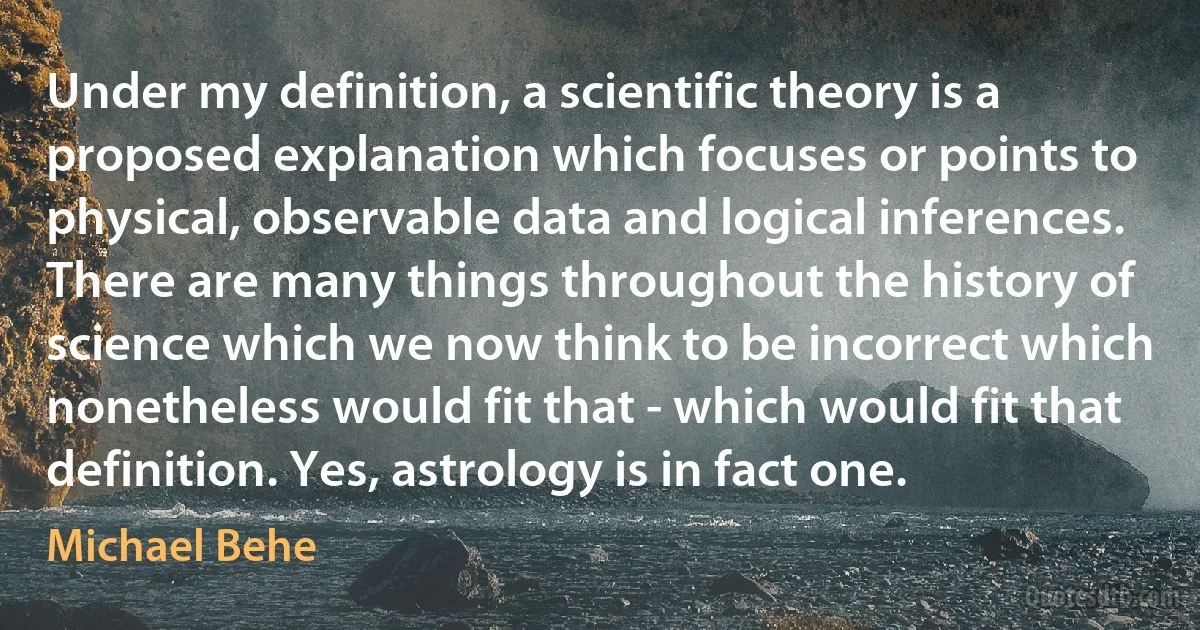 Under my definition, a scientific theory is a proposed explanation which focuses or points to physical, observable data and logical inferences. There are many things throughout the history of science which we now think to be incorrect which nonetheless would fit that - which would fit that definition. Yes, astrology is in fact one. (Michael Behe)