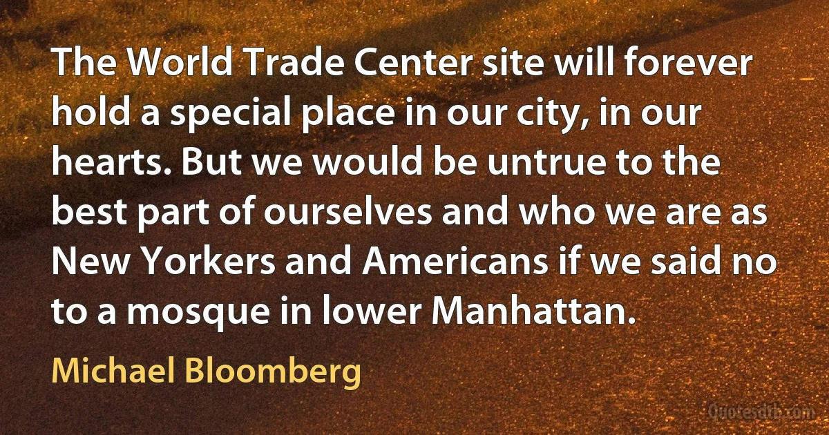 The World Trade Center site will forever hold a special place in our city, in our hearts. But we would be untrue to the best part of ourselves and who we are as New Yorkers and Americans if we said no to a mosque in lower Manhattan. (Michael Bloomberg)