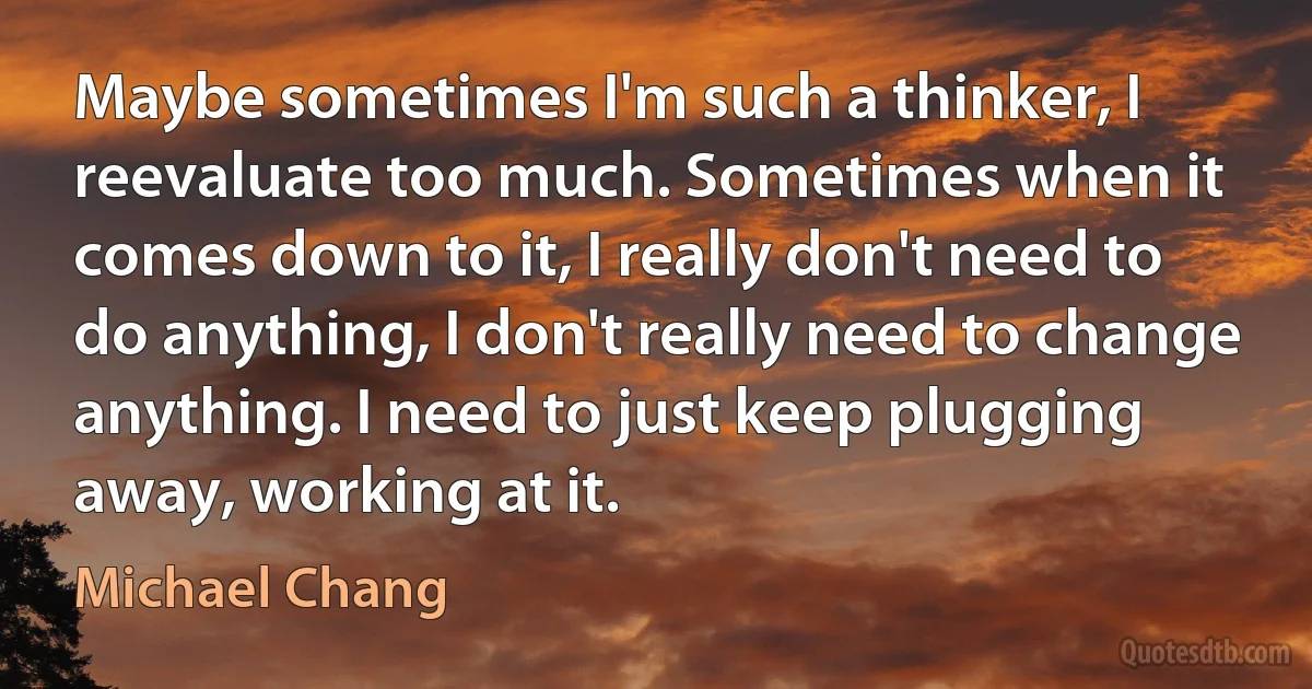 Maybe sometimes I'm such a thinker, I reevaluate too much. Sometimes when it comes down to it, I really don't need to do anything, I don't really need to change anything. I need to just keep plugging away, working at it. (Michael Chang)