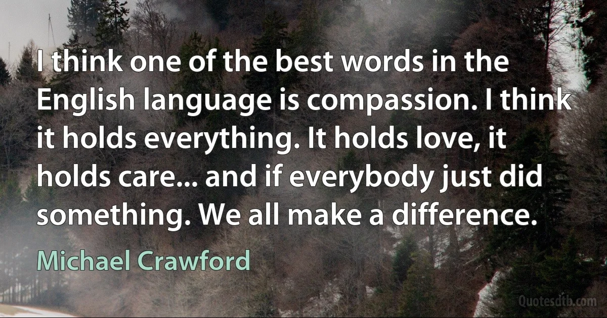 I think one of the best words in the English language is compassion. I think it holds everything. It holds love, it holds care... and if everybody just did something. We all make a difference. (Michael Crawford)