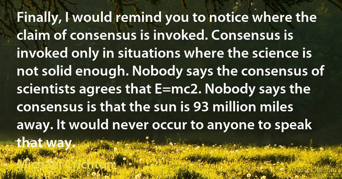 Finally, I would remind you to notice where the claim of consensus is invoked. Consensus is invoked only in situations where the science is not solid enough. Nobody says the consensus of scientists agrees that E=mc2. Nobody says the consensus is that the sun is 93 million miles away. It would never occur to anyone to speak that way. (Michael Crichton)