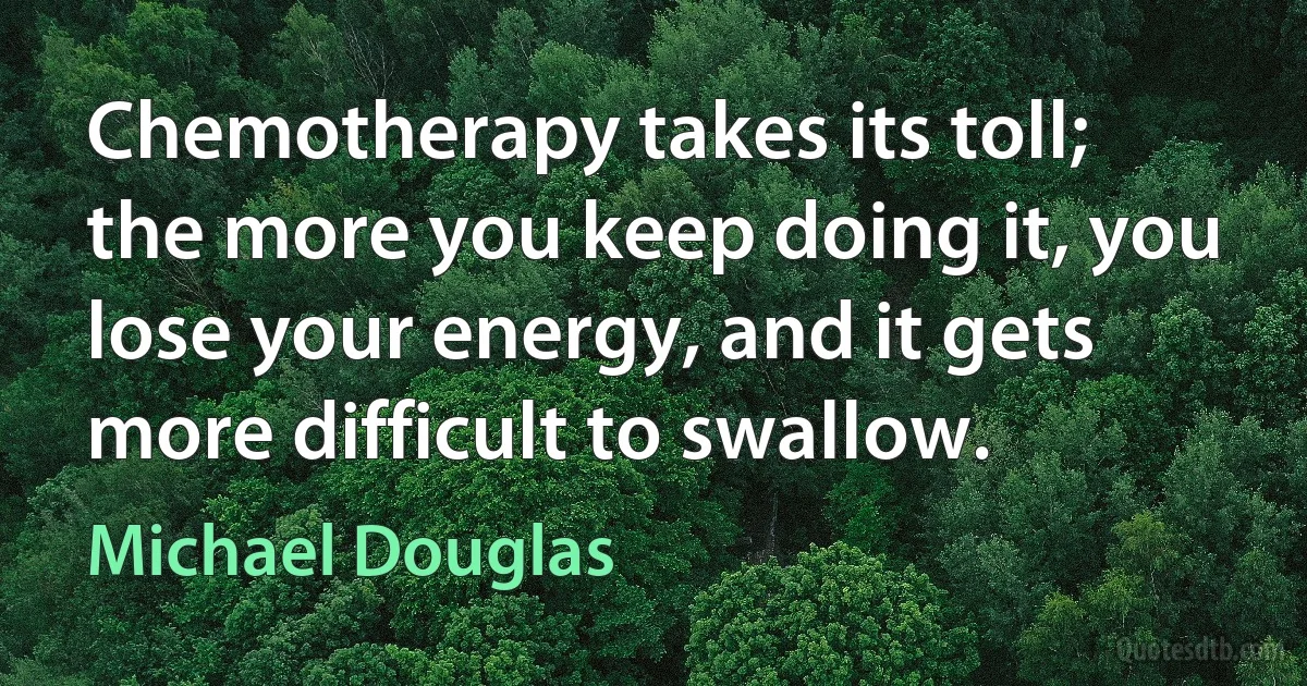 Chemotherapy takes its toll; the more you keep doing it, you lose your energy, and it gets more difficult to swallow. (Michael Douglas)