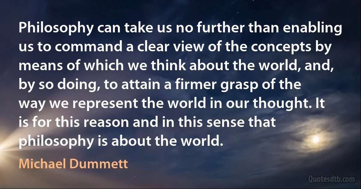 Philosophy can take us no further than enabling us to command a clear view of the concepts by means of which we think about the world, and, by so doing, to attain a firmer grasp of the way we represent the world in our thought. It is for this reason and in this sense that philosophy is about the world. (Michael Dummett)