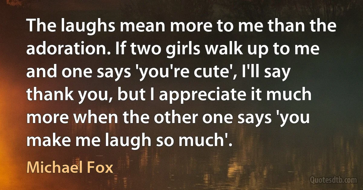 The laughs mean more to me than the adoration. If two girls walk up to me and one says 'you're cute', I'll say thank you, but I appreciate it much more when the other one says 'you make me laugh so much'. (Michael Fox)