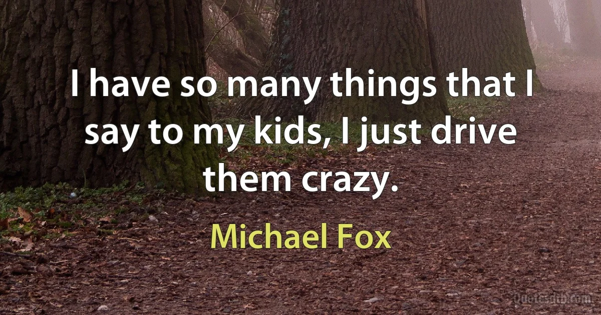 I have so many things that I say to my kids, I just drive them crazy. (Michael Fox)