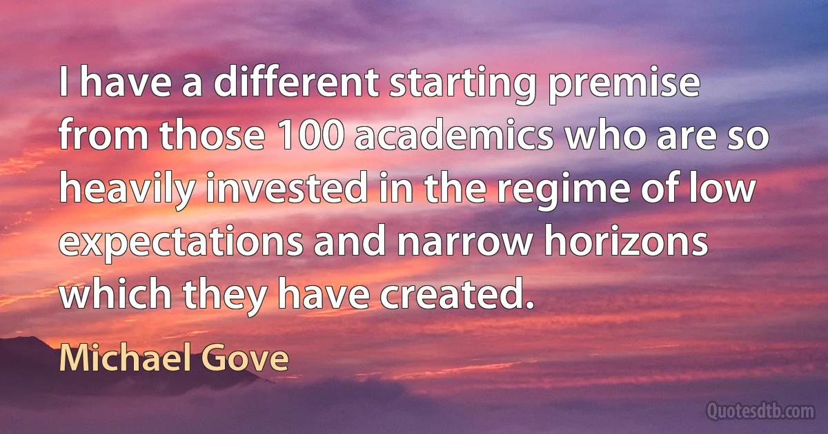 I have a different starting premise from those 100 academics who are so heavily invested in the regime of low expectations and narrow horizons which they have created. (Michael Gove)