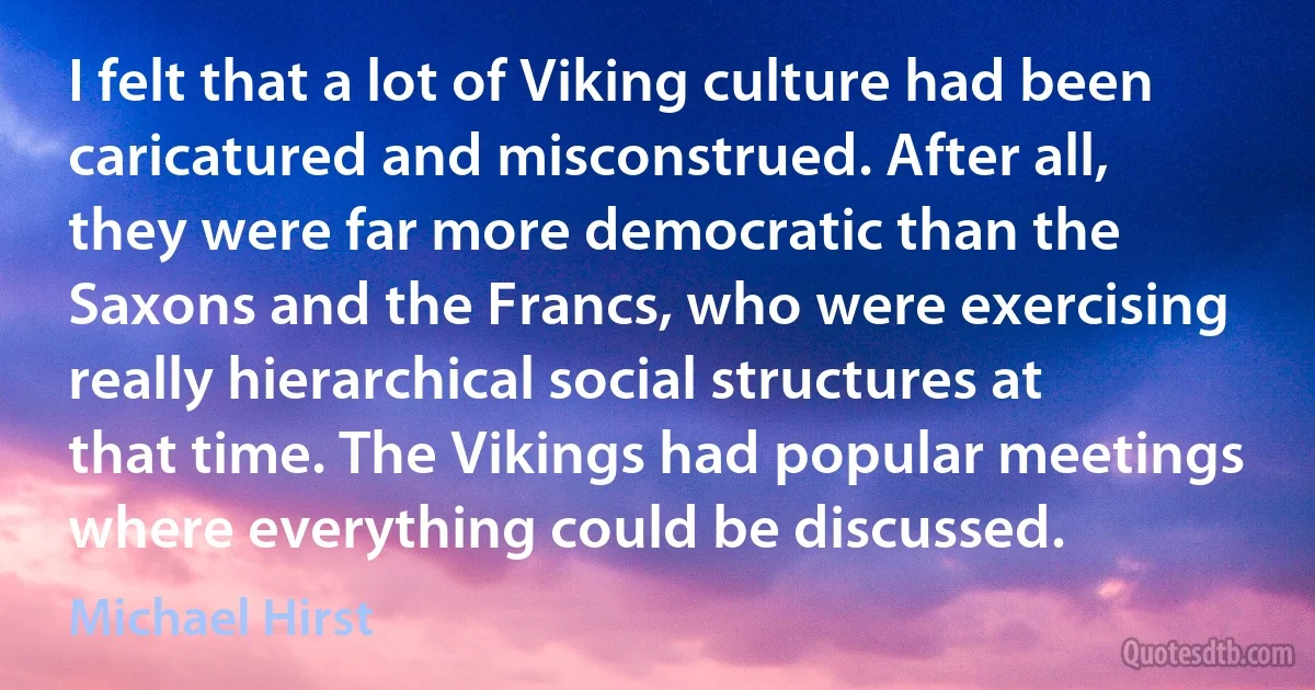 I felt that a lot of Viking culture had been caricatured and misconstrued. After all, they were far more democratic than the Saxons and the Francs, who were exercising really hierarchical social structures at that time. The Vikings had popular meetings where everything could be discussed. (Michael Hirst)