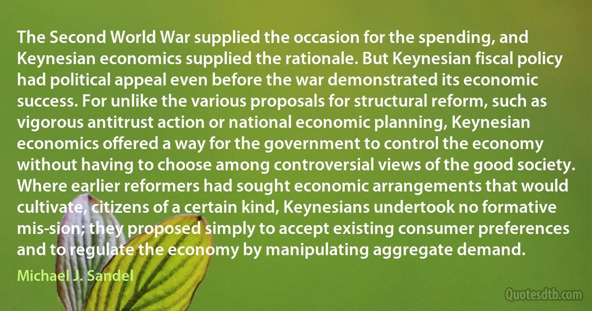 The Second World War supplied the occasion for the spending, and Keynesian economics supplied the rationale. But Keynesian fiscal policy had political appeal even before the war demonstrated its economic success. For unlike the various proposals for structural reform, such as vigorous antitrust action or national economic planning, Keynesian economics offered a way for the government to control the economy without having to choose among controversial views of the good society. Where earlier reformers had sought economic arrangements that would cultivate, citizens of a certain kind, Keynesians undertook no formative mis­sion; they proposed simply to accept existing consumer preferences and to regulate the economy by manipulating aggregate demand. (Michael J. Sandel)